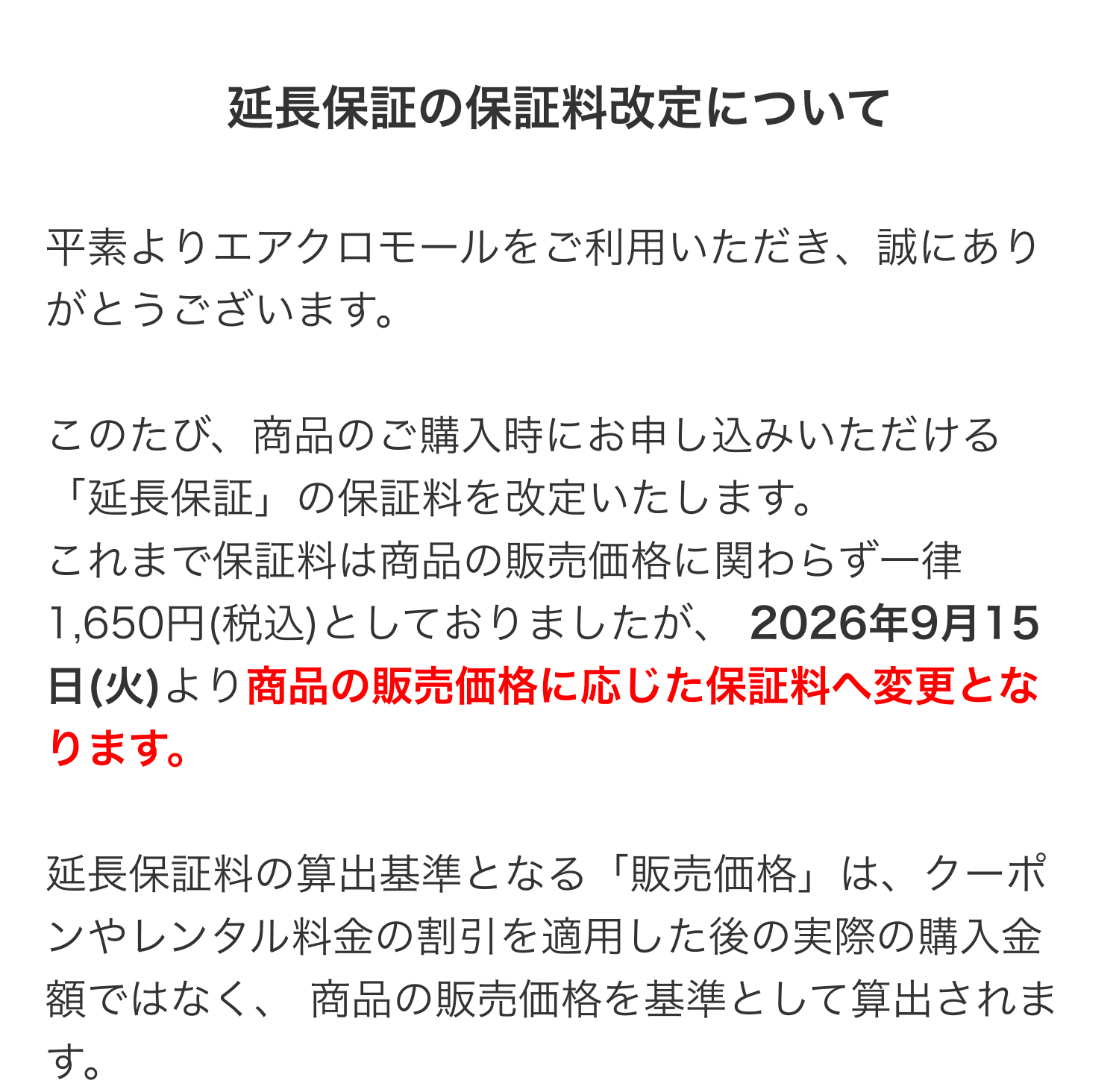 延長保証の保証料改定について 平素よりエアクロモールをご利用いただき、誠にありがとうございます。このたび、商品のご購入時にお申し込みいただける「延長保証」の保証料を改定いたします。これまで保証料は商品の販売価格に関わらず一律1,650円(税込)としておりましたが、2026年9月15日(火)より商品の販売価格に応じた保証料へ変更となります。延長保証料の算出基準となる「販売価格」は、クーポンやレンタル料金の割引を適用した後の実際の購入金額ではなく、商品の販売価格を基準として算出されます。