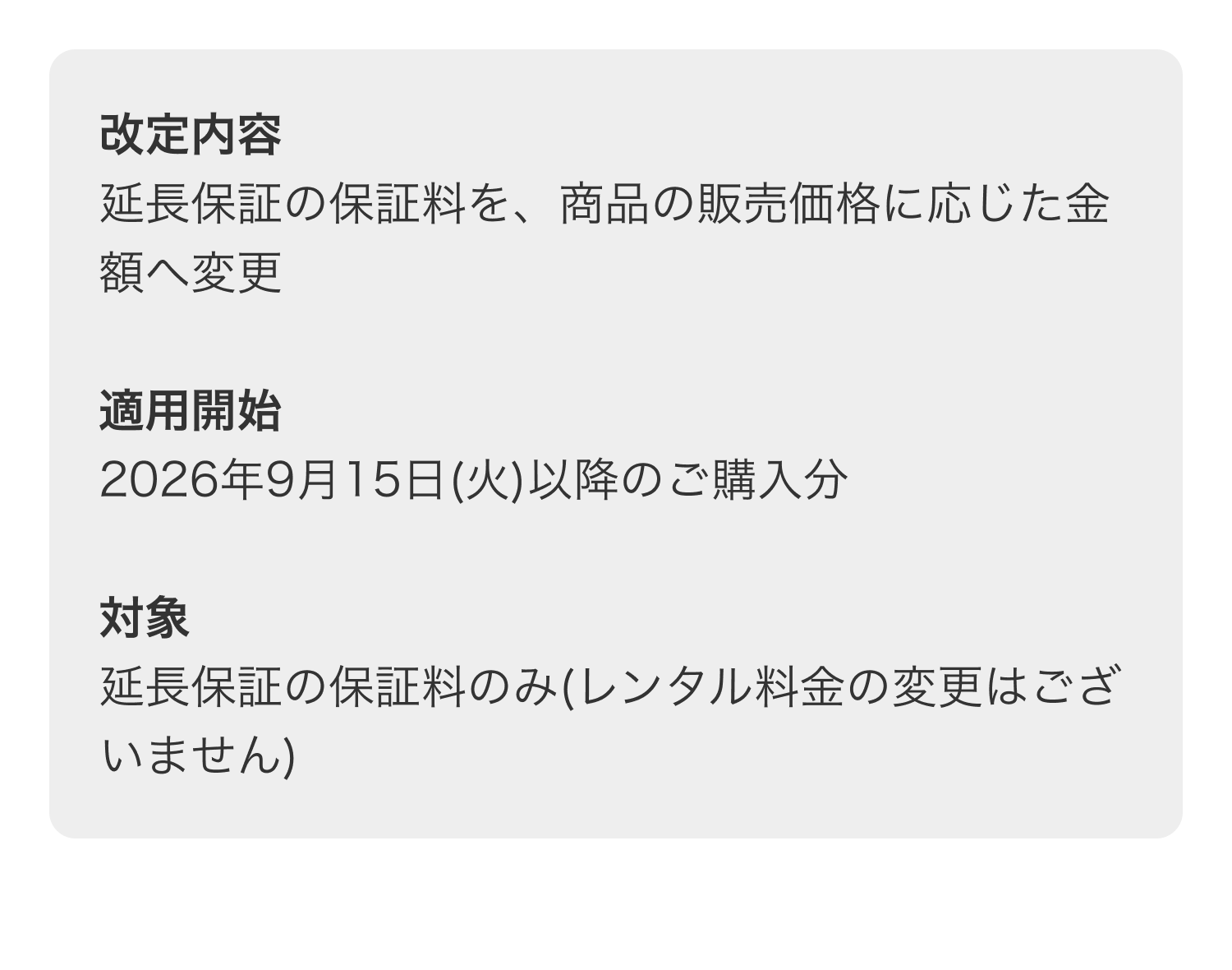 改定内容 延長保証の保証料を、商品の販売価格に応じた金額へ変更 適用開始 2026年9月15日(火)以降のご購入分 対象 延長保証の保証料のみ(レンタル料金の変更はございません)